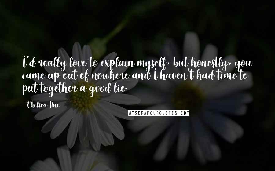 Chelsea Fine Quotes: I'd really love to explain myself, but honestly, you came up out of nowhere and I haven't had time to put together a good lie.