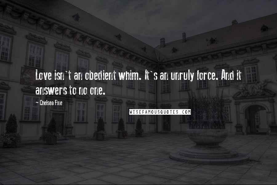 Chelsea Fine Quotes: Love isn't an obedient whim. It's an unruly force. And it answers to no one.