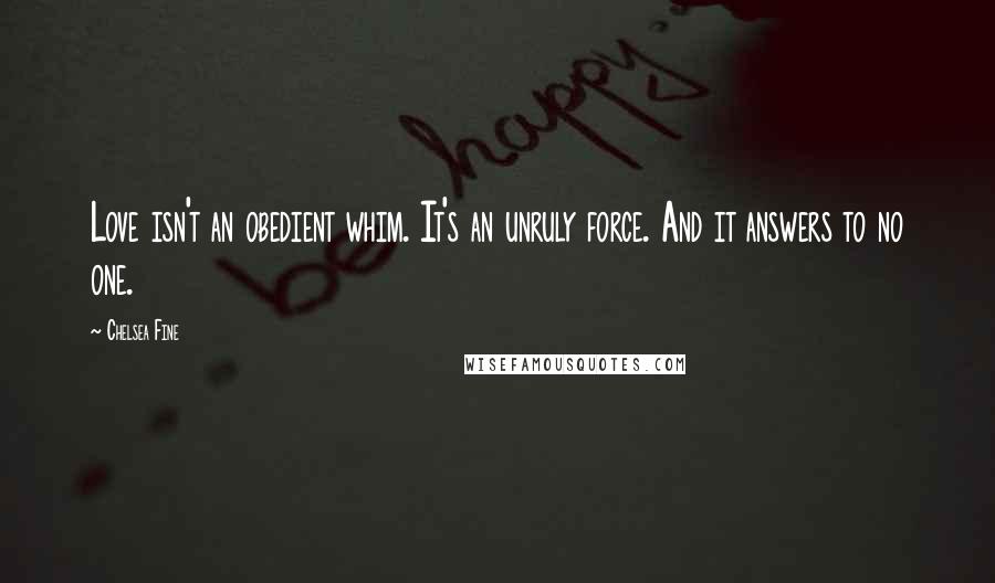 Chelsea Fine Quotes: Love isn't an obedient whim. It's an unruly force. And it answers to no one.