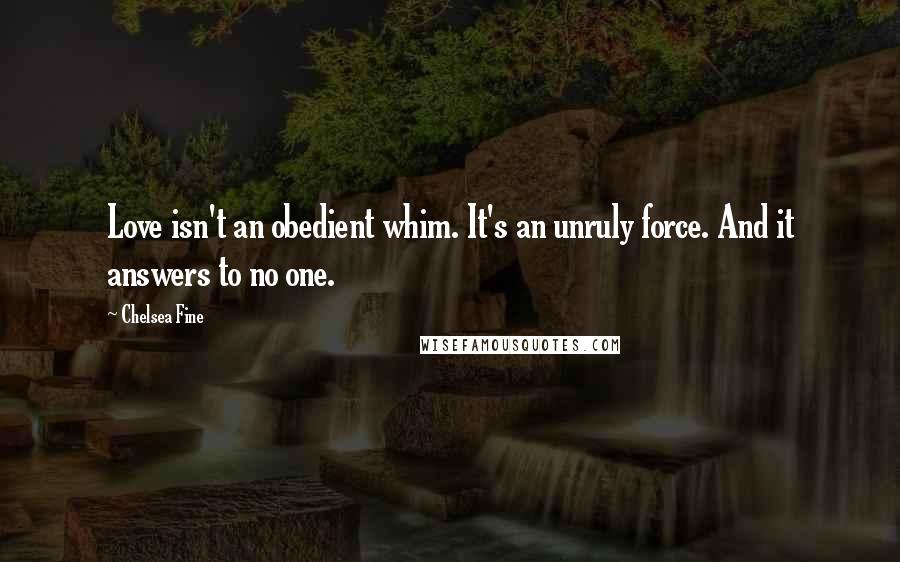 Chelsea Fine Quotes: Love isn't an obedient whim. It's an unruly force. And it answers to no one.