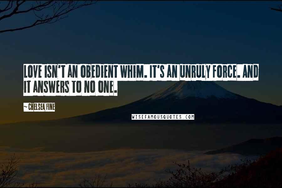 Chelsea Fine Quotes: Love isn't an obedient whim. It's an unruly force. And it answers to no one.