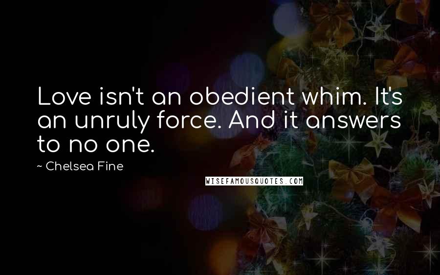 Chelsea Fine Quotes: Love isn't an obedient whim. It's an unruly force. And it answers to no one.