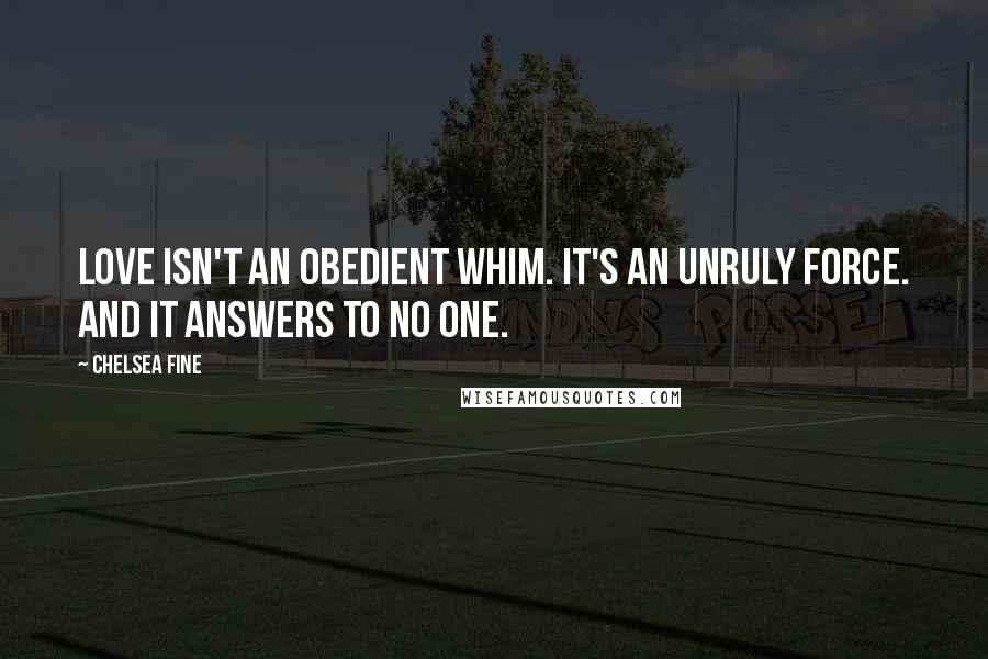 Chelsea Fine Quotes: Love isn't an obedient whim. It's an unruly force. And it answers to no one.