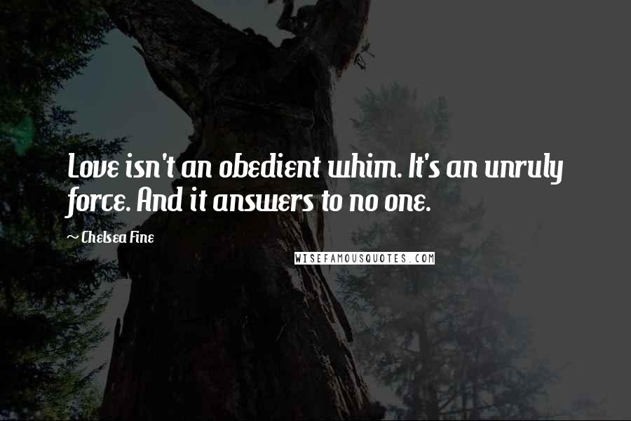 Chelsea Fine Quotes: Love isn't an obedient whim. It's an unruly force. And it answers to no one.