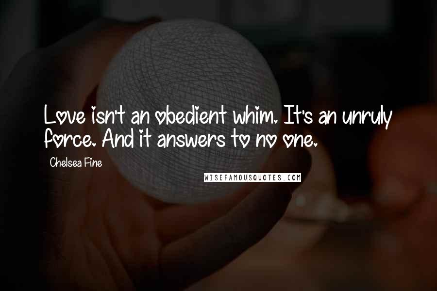 Chelsea Fine Quotes: Love isn't an obedient whim. It's an unruly force. And it answers to no one.