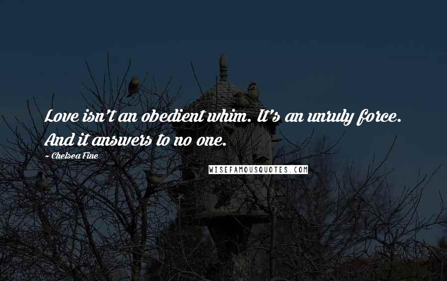 Chelsea Fine Quotes: Love isn't an obedient whim. It's an unruly force. And it answers to no one.