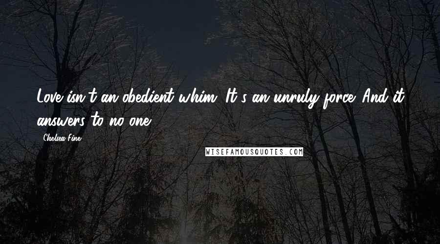 Chelsea Fine Quotes: Love isn't an obedient whim. It's an unruly force. And it answers to no one.