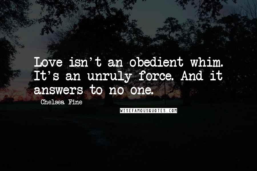 Chelsea Fine Quotes: Love isn't an obedient whim. It's an unruly force. And it answers to no one.