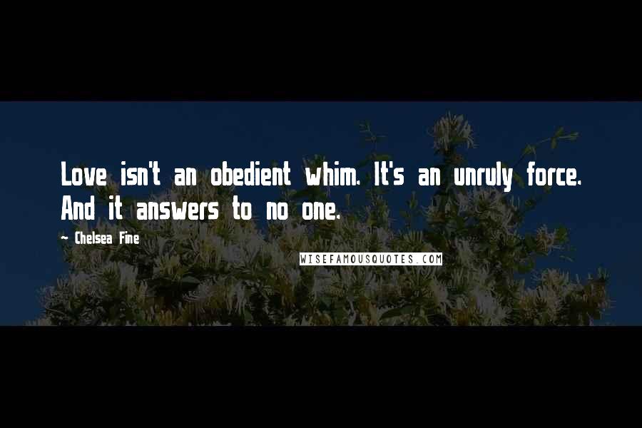 Chelsea Fine Quotes: Love isn't an obedient whim. It's an unruly force. And it answers to no one.