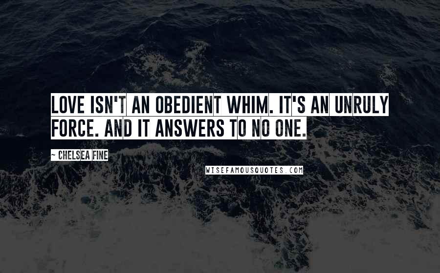 Chelsea Fine Quotes: Love isn't an obedient whim. It's an unruly force. And it answers to no one.