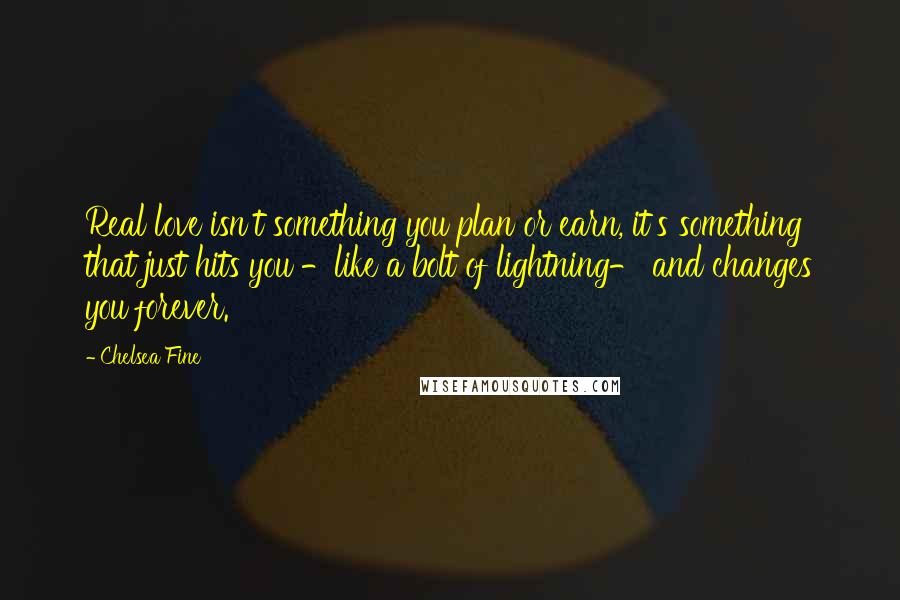 Chelsea Fine Quotes: Real love isn't something you plan or earn, it's something that just hits you -like a bolt of lightning- and changes you forever.