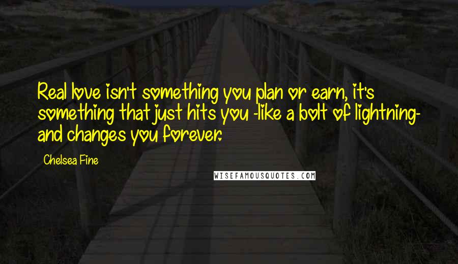 Chelsea Fine Quotes: Real love isn't something you plan or earn, it's something that just hits you -like a bolt of lightning- and changes you forever.