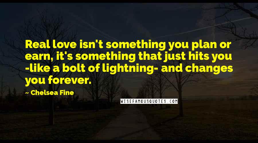 Chelsea Fine Quotes: Real love isn't something you plan or earn, it's something that just hits you -like a bolt of lightning- and changes you forever.