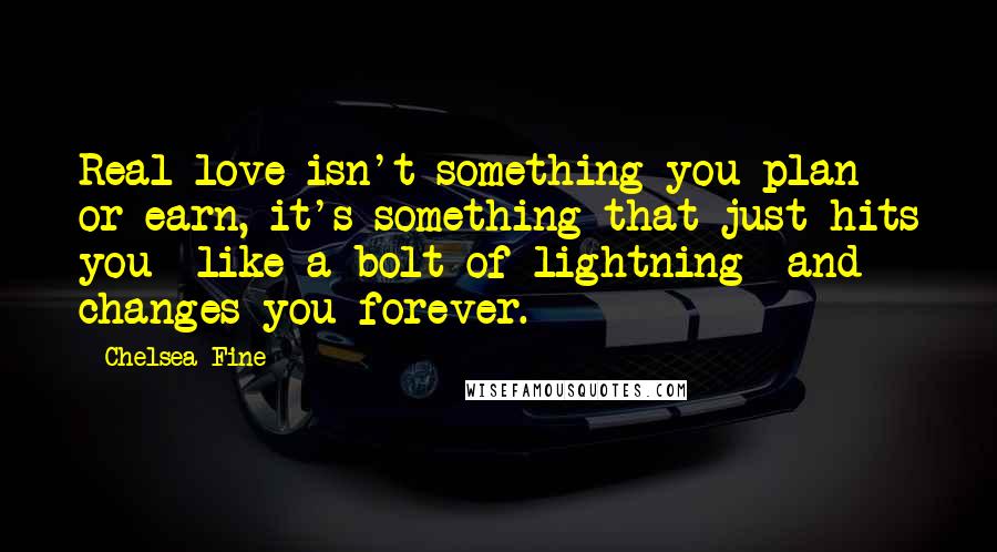 Chelsea Fine Quotes: Real love isn't something you plan or earn, it's something that just hits you -like a bolt of lightning- and changes you forever.