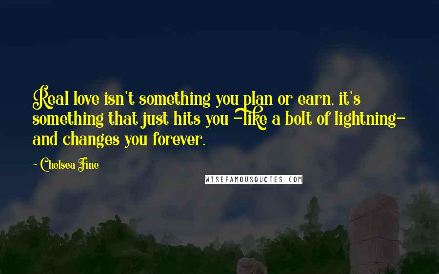 Chelsea Fine Quotes: Real love isn't something you plan or earn, it's something that just hits you -like a bolt of lightning- and changes you forever.