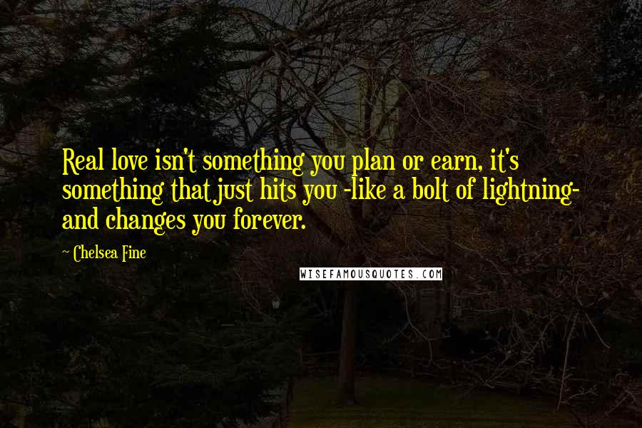 Chelsea Fine Quotes: Real love isn't something you plan or earn, it's something that just hits you -like a bolt of lightning- and changes you forever.