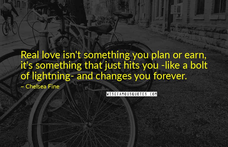 Chelsea Fine Quotes: Real love isn't something you plan or earn, it's something that just hits you -like a bolt of lightning- and changes you forever.