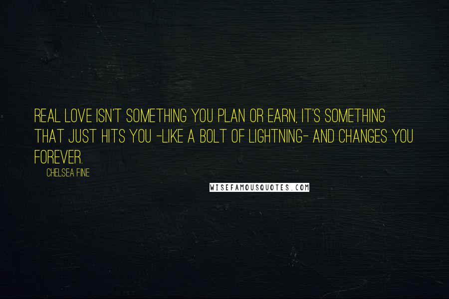 Chelsea Fine Quotes: Real love isn't something you plan or earn, it's something that just hits you -like a bolt of lightning- and changes you forever.