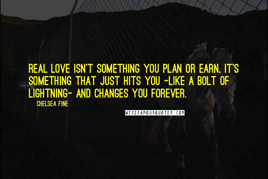 Chelsea Fine Quotes: Real love isn't something you plan or earn, it's something that just hits you -like a bolt of lightning- and changes you forever.