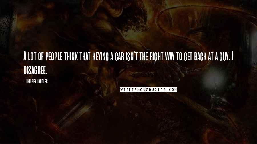 Chelsea Handler Quotes: A lot of people think that keying a car isn't the right way to get back at a guy. I disagree.
