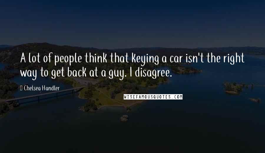 Chelsea Handler Quotes: A lot of people think that keying a car isn't the right way to get back at a guy. I disagree.