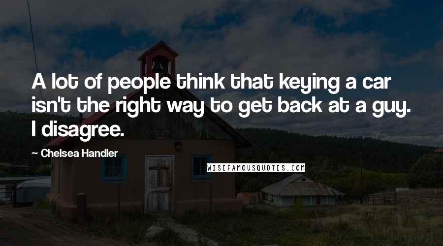 Chelsea Handler Quotes: A lot of people think that keying a car isn't the right way to get back at a guy. I disagree.