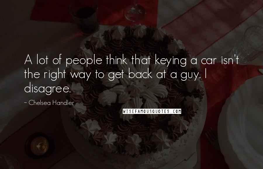 Chelsea Handler Quotes: A lot of people think that keying a car isn't the right way to get back at a guy. I disagree.