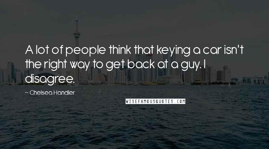 Chelsea Handler Quotes: A lot of people think that keying a car isn't the right way to get back at a guy. I disagree.