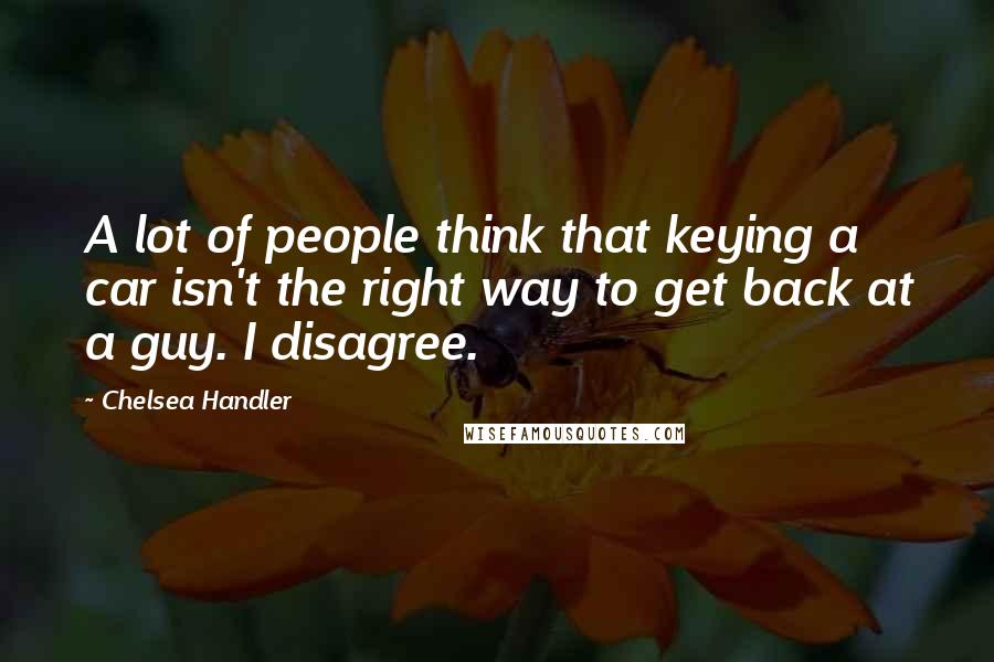 Chelsea Handler Quotes: A lot of people think that keying a car isn't the right way to get back at a guy. I disagree.