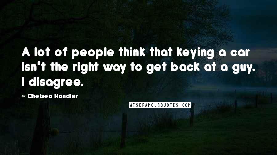Chelsea Handler Quotes: A lot of people think that keying a car isn't the right way to get back at a guy. I disagree.