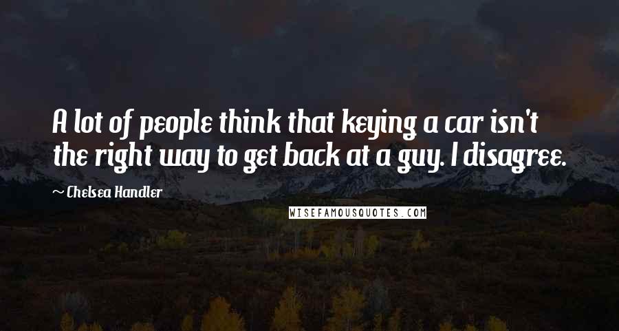 Chelsea Handler Quotes: A lot of people think that keying a car isn't the right way to get back at a guy. I disagree.