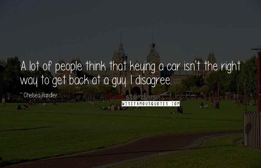 Chelsea Handler Quotes: A lot of people think that keying a car isn't the right way to get back at a guy. I disagree.