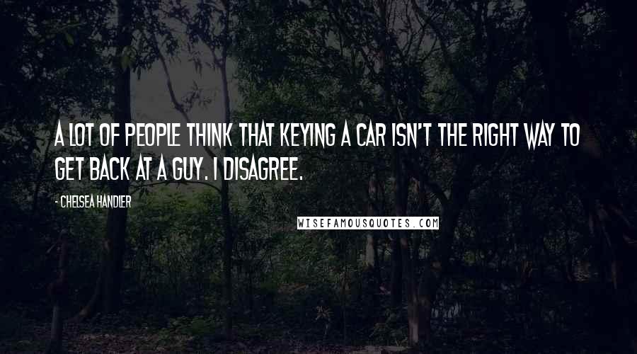 Chelsea Handler Quotes: A lot of people think that keying a car isn't the right way to get back at a guy. I disagree.