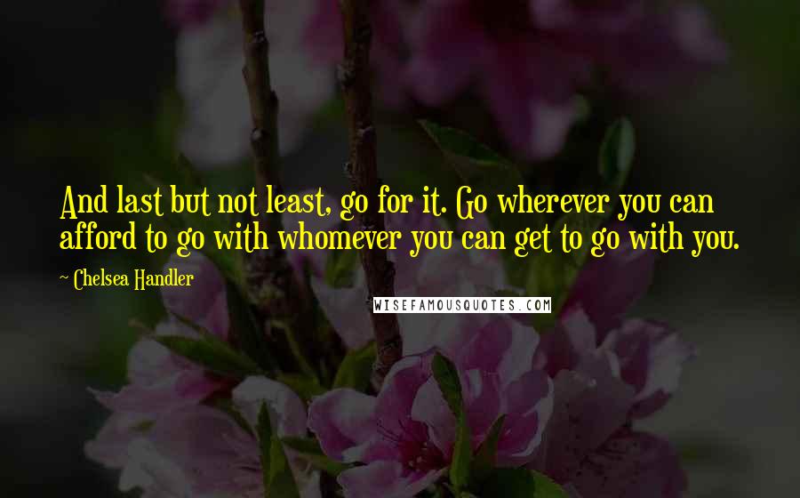 Chelsea Handler Quotes: And last but not least, go for it. Go wherever you can afford to go with whomever you can get to go with you.