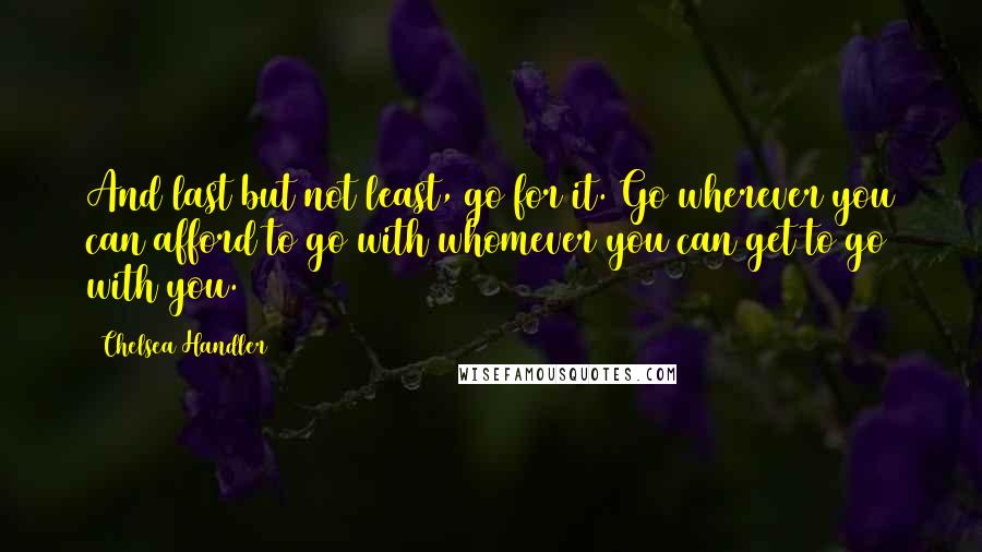 Chelsea Handler Quotes: And last but not least, go for it. Go wherever you can afford to go with whomever you can get to go with you.