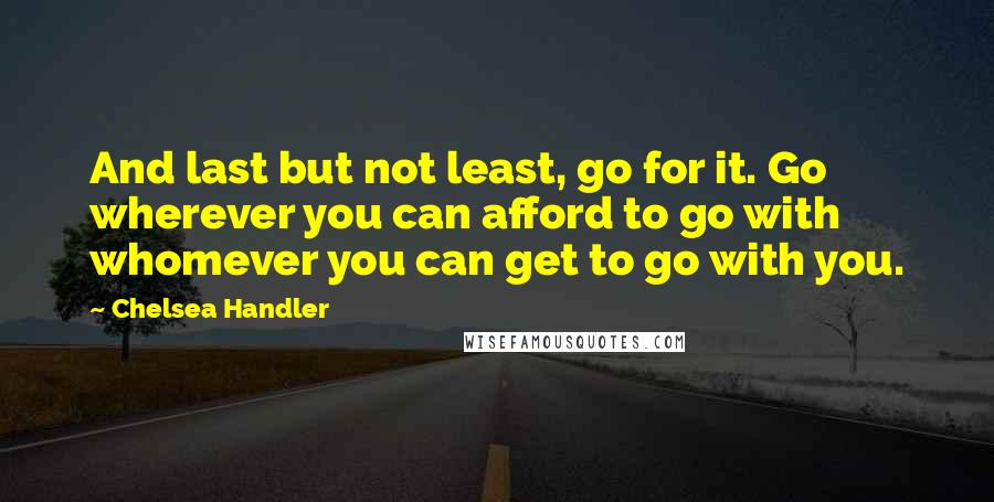 Chelsea Handler Quotes: And last but not least, go for it. Go wherever you can afford to go with whomever you can get to go with you.