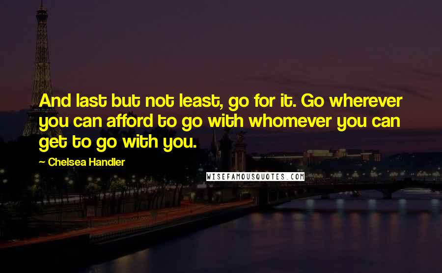 Chelsea Handler Quotes: And last but not least, go for it. Go wherever you can afford to go with whomever you can get to go with you.