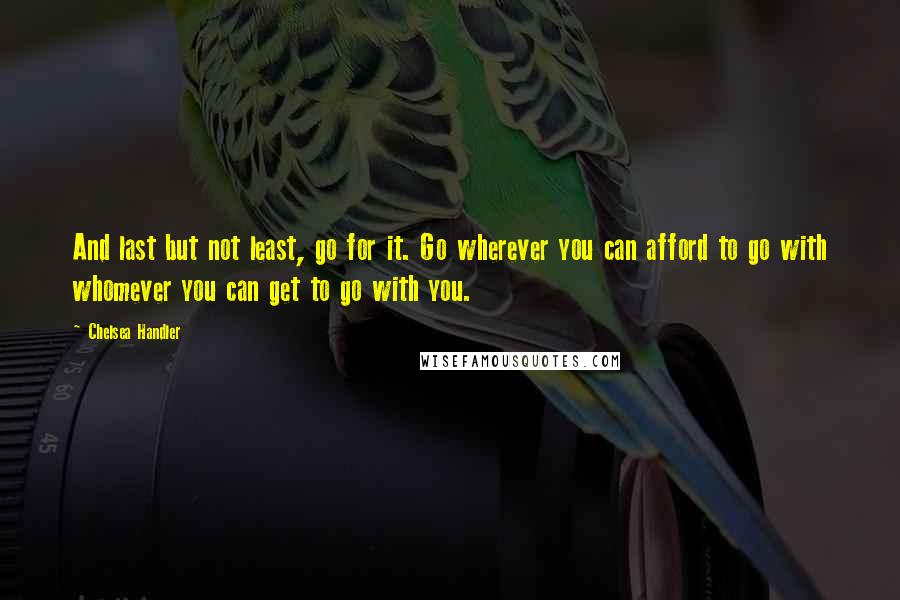 Chelsea Handler Quotes: And last but not least, go for it. Go wherever you can afford to go with whomever you can get to go with you.