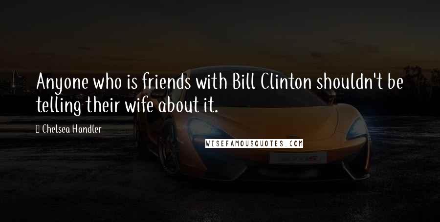 Chelsea Handler Quotes: Anyone who is friends with Bill Clinton shouldn't be telling their wife about it.