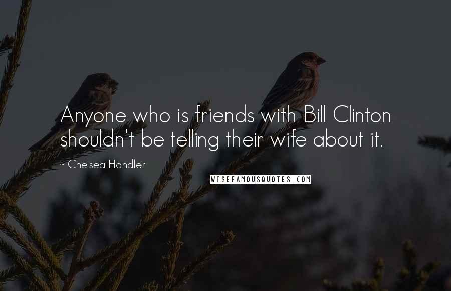 Chelsea Handler Quotes: Anyone who is friends with Bill Clinton shouldn't be telling their wife about it.