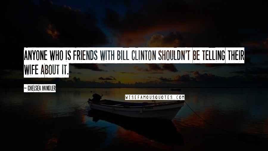 Chelsea Handler Quotes: Anyone who is friends with Bill Clinton shouldn't be telling their wife about it.