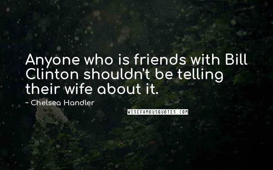 Chelsea Handler Quotes: Anyone who is friends with Bill Clinton shouldn't be telling their wife about it.