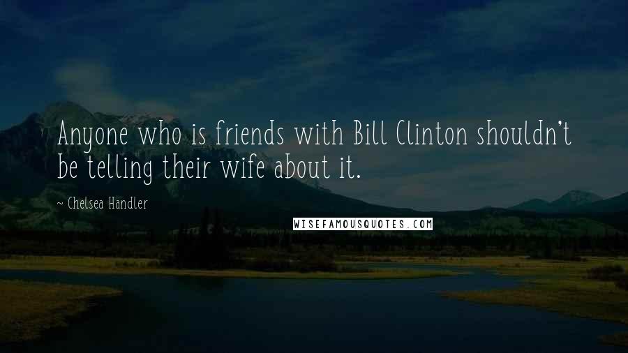 Chelsea Handler Quotes: Anyone who is friends with Bill Clinton shouldn't be telling their wife about it.