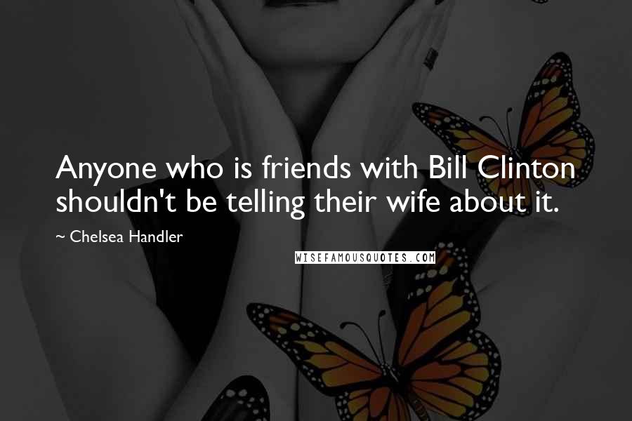 Chelsea Handler Quotes: Anyone who is friends with Bill Clinton shouldn't be telling their wife about it.