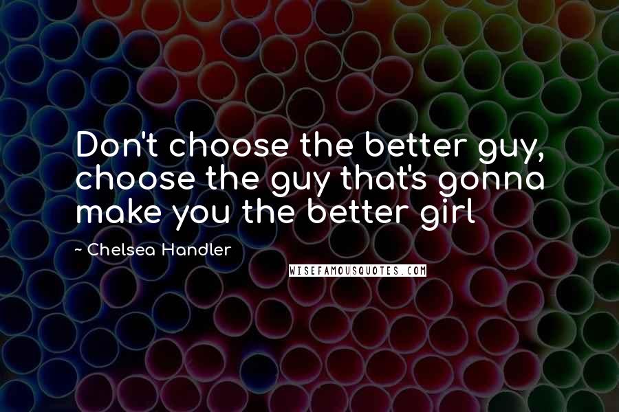 Chelsea Handler Quotes: Don't choose the better guy, choose the guy that's gonna make you the better girl