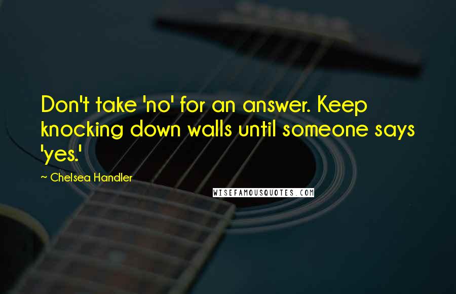 Chelsea Handler Quotes: Don't take 'no' for an answer. Keep knocking down walls until someone says 'yes.'