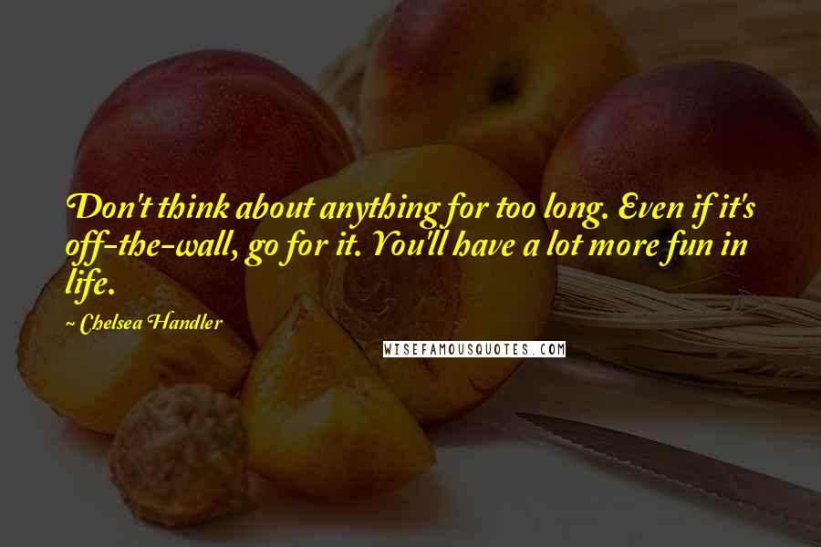 Chelsea Handler Quotes: Don't think about anything for too long. Even if it's off-the-wall, go for it. You'll have a lot more fun in life.