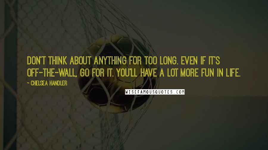 Chelsea Handler Quotes: Don't think about anything for too long. Even if it's off-the-wall, go for it. You'll have a lot more fun in life.