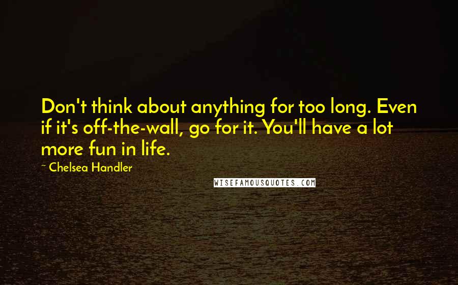 Chelsea Handler Quotes: Don't think about anything for too long. Even if it's off-the-wall, go for it. You'll have a lot more fun in life.