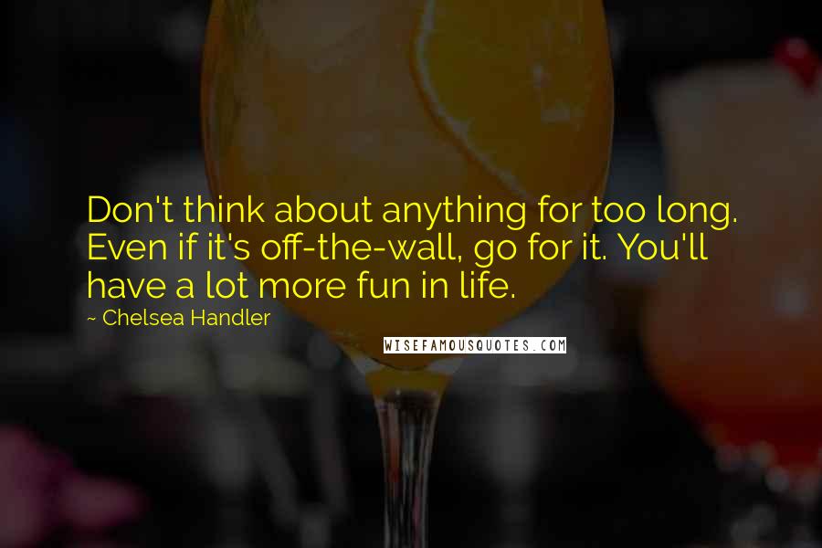 Chelsea Handler Quotes: Don't think about anything for too long. Even if it's off-the-wall, go for it. You'll have a lot more fun in life.